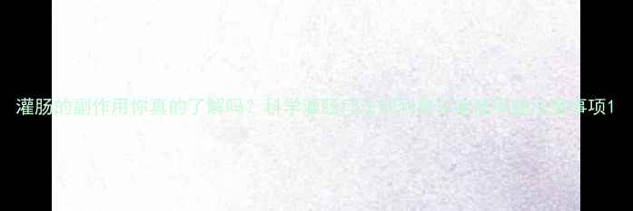 图片 灌肠的副作用你真的了解吗？科学灌肠疗法的利弊与家庭保健注意事项1