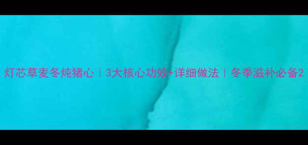 图片 灯芯草麦冬炖猪心｜3大核心功效+详细做法｜冬季滋补必备2