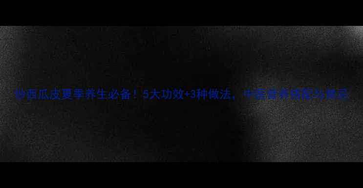 图片 炒西瓜皮夏季养生必备！5大功效+3种做法，中医营养搭配与禁忌
