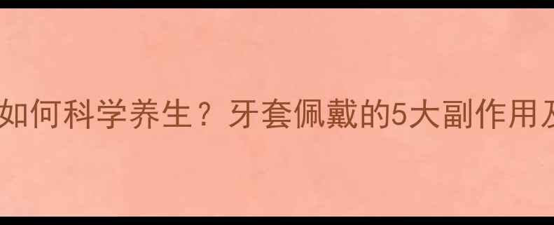 图片 牙齿矫正后如何科学养生？牙套佩戴的5大副作用及应对策略1