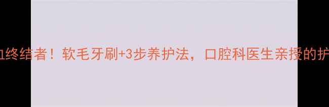 图片 牙龈出血终结者！软毛牙刷+3步养护法，口腔科医生亲授的护龈秘籍1