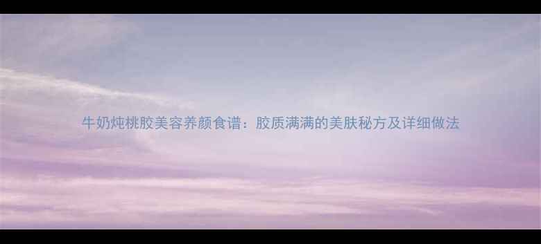 图片 牛奶炖桃胶美容养颜食谱：胶质满满的美肤秘方及详细做法