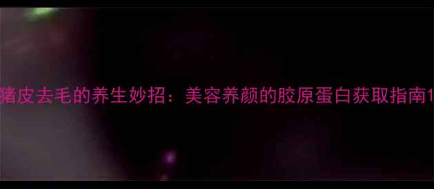 图片 猪皮去毛的养生妙招：美容养颜的胶原蛋白获取指南1