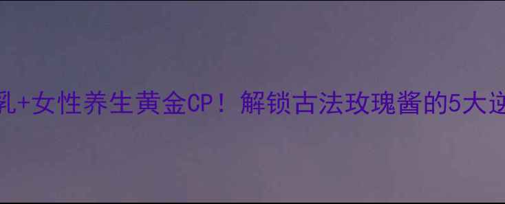 图片 玫瑰腐乳+女性养生黄金CP！解锁古法玫瑰酱的5大逆龄密码
