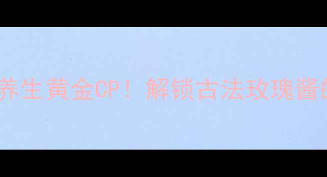 图片 玫瑰腐乳+女性养生黄金CP！解锁古法玫瑰酱的5大逆龄密码2