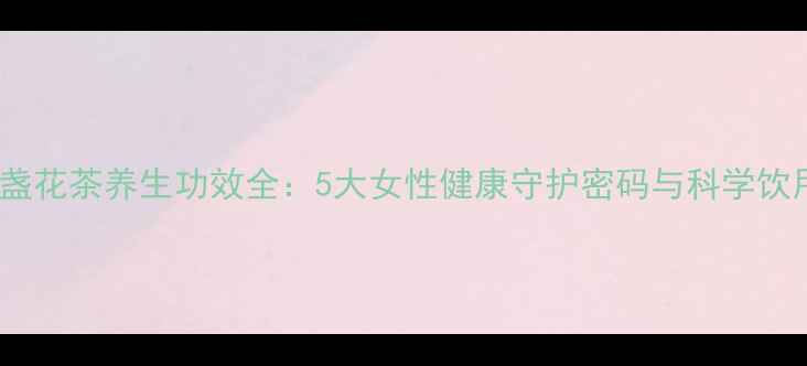 图片 玫瑰金盏花茶养生功效全：5大女性健康守护密码与科学饮用指南2