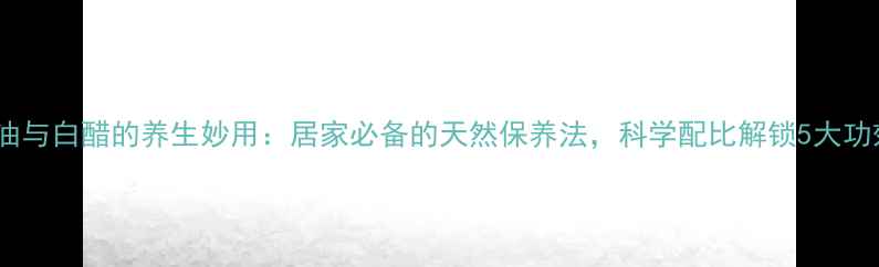图片 甘油与白醋的养生妙用：居家必备的天然保养法，科学配比解锁5大功效2