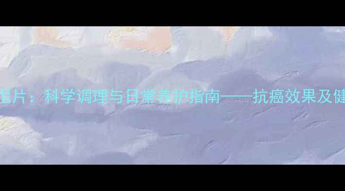 图片 甲磺酸阿帕替尼片：科学调理与日常养护指南——抗癌效果及健康管理的全面