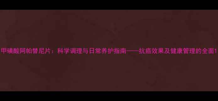 图片 甲磺酸阿帕替尼片：科学调理与日常养护指南——抗癌效果及健康管理的全面1