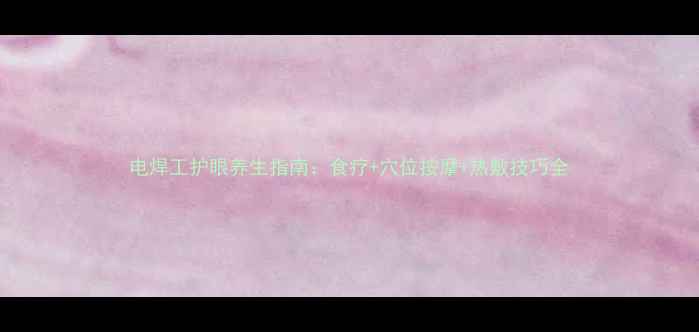 图片 电焊工护眼养生指南：食疗+穴位按摩+热敷技巧全
