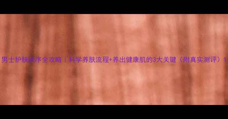 图片 男士护肤顺序全攻略｜科学养肤流程+养出健康肌的3大关键（附真实测评）1