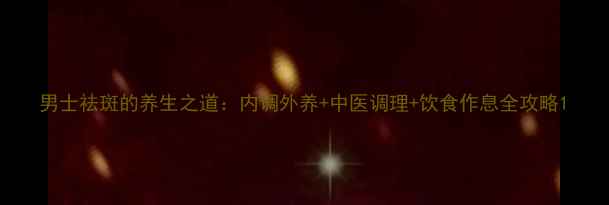 图片 男士祛斑的养生之道：内调外养+中医调理+饮食作息全攻略1