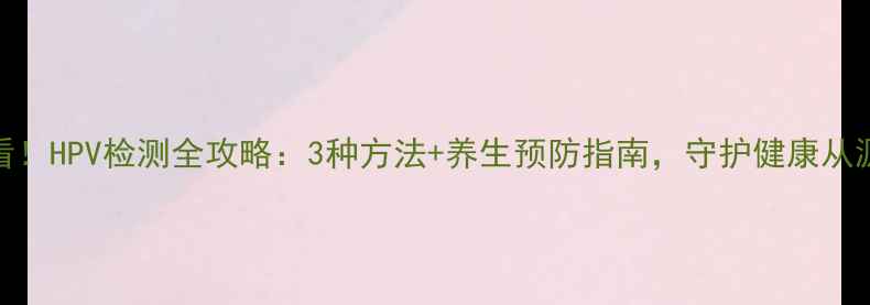图片 男性必看！HPV检测全攻略：3种方法+养生预防指南，守护健康从源头开始