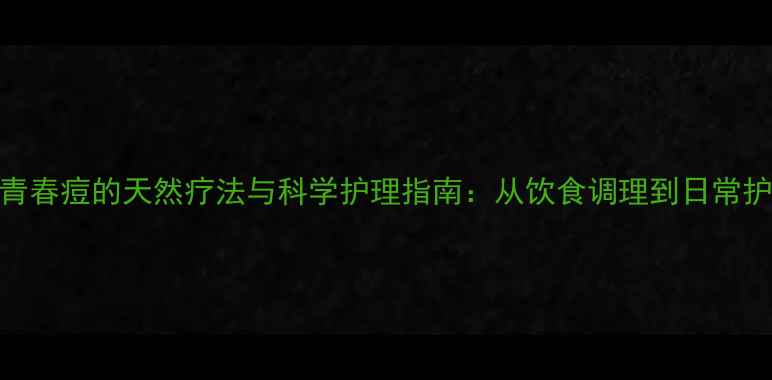 图片 男性青春痘的天然疗法与科学护理指南：从饮食调理到日常护肤全