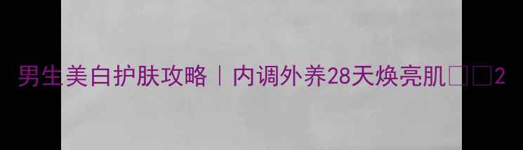 图片 男生美白护肤攻略｜内调外养28天焕亮肌🌿✨2