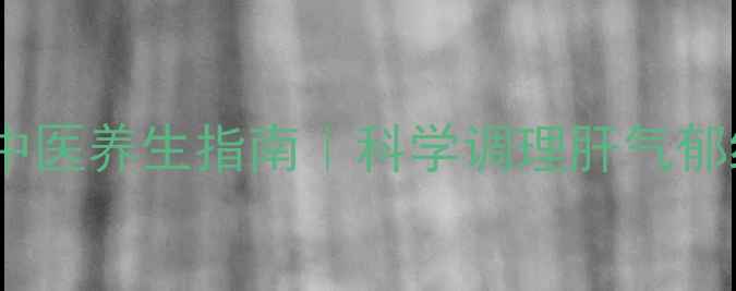 图片 疏肝解郁的中医养生指南｜科学调理肝气郁结的5大方法