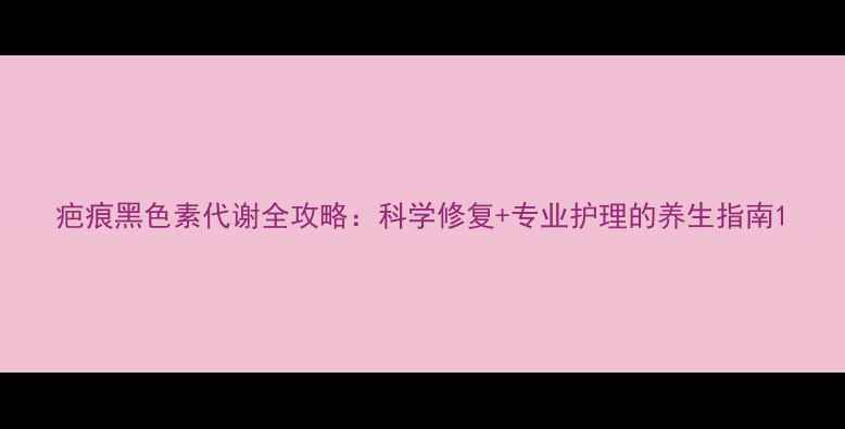 图片 疤痕黑色素代谢全攻略：科学修复+专业护理的养生指南1