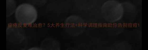 图片 痤疮反复难治愈？5大养生疗法+科学调理指南助你告别痘痘1