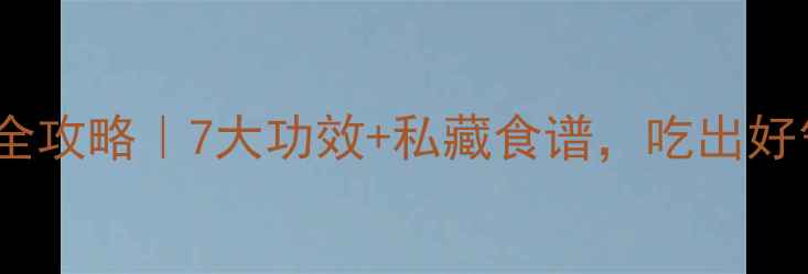 图片 白玉山药养生全攻略｜7大功效+私藏食谱，吃出好气色好身材！1