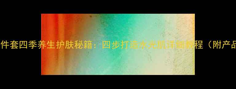 图片 百雀羚四件套四季养生护肤秘籍：四步打造水光肌详细教程（附产品成分）1