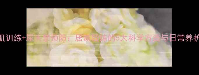 图片 盆底肌训练+尿失禁预防：居家锻炼的5大科学方法与日常养护指南