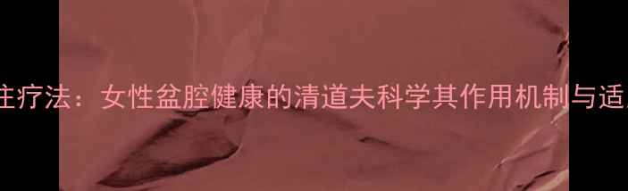 图片 盆腔灌注疗法：女性盆腔健康的清道夫科学其作用机制与适用人群1