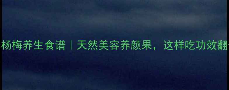 图片 盐津杨梅养生食谱｜天然美容养颜果，这样吃功效翻倍！