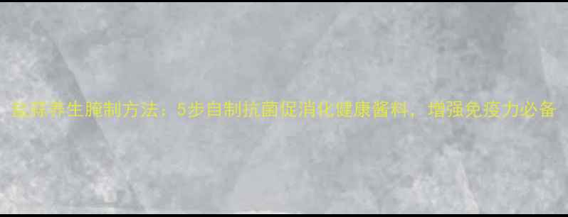 图片 盐蒜养生腌制方法：5步自制抗菌促消化健康酱料，增强免疫力必备