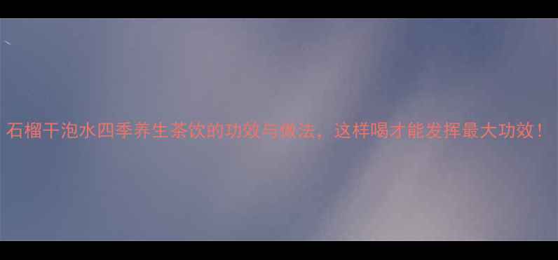 图片 石榴干泡水四季养生茶饮的功效与做法，这样喝才能发挥最大功效！