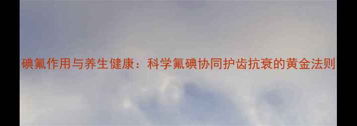 图片 碘氟作用与养生健康：科学氟碘协同护齿抗衰的黄金法则