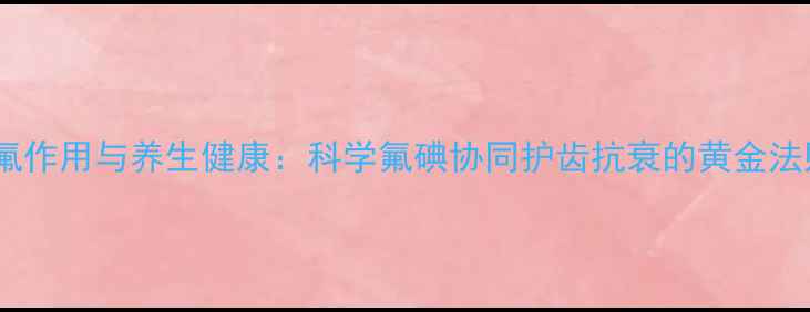 图片 碘氟作用与养生健康：科学氟碘协同护齿抗衰的黄金法则1