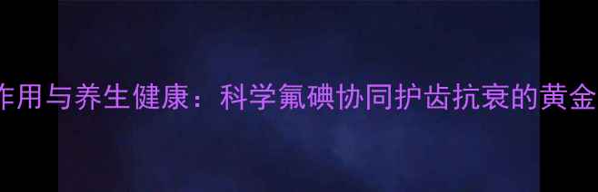 图片 碘氟作用与养生健康：科学氟碘协同护齿抗衰的黄金法则2