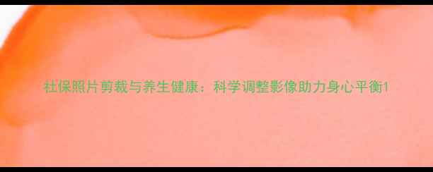 图片 社保照片剪裁与养生健康：科学调整影像助力身心平衡1