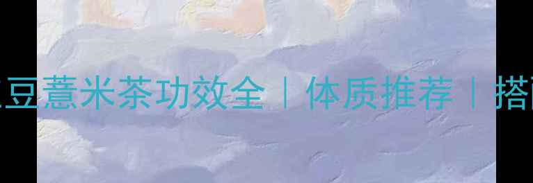 图片 祛湿体质必备！红豆薏米茶功效全｜体质推荐｜搭配禁忌｜自制教程
