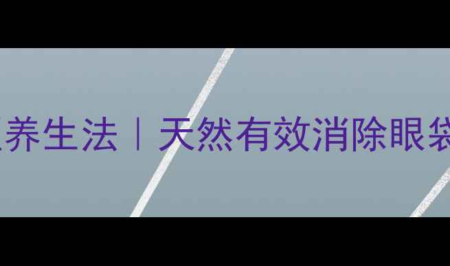 图片 祛眼袋的5大中医养生法｜天然有效消除眼袋的日常护理指南