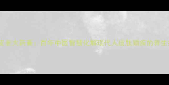图片 祥顺皮老大药膏：百年中医智慧化解现代人皮肤顽疾的养生指南1