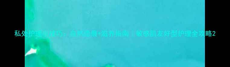 图片 私处护理小技巧：自然隐痕+滋养指南｜敏感肌友好型护理全攻略2