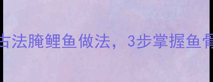 图片 秋冬滋补必学！家庭版古法腌鲤鱼做法，3步掌握鱼骨去腥技巧，营养不流失
