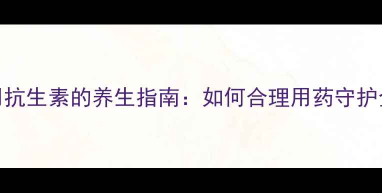 图片 科学使用抗生素的养生指南：如何合理用药守护全家健康