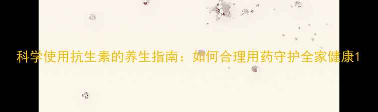 图片 科学使用抗生素的养生指南：如何合理用药守护全家健康1