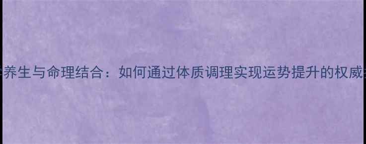 图片 科学养生与命理结合：如何通过体质调理实现运势提升的权威指南