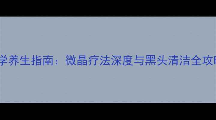 图片 科学养生指南：微晶疗法深度与黑头清洁全攻略2