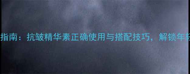 图片 科学养生指南：抗皱精华素正确使用与搭配技巧，解锁年轻肌密钥2