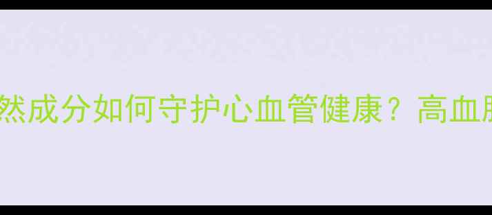 图片 科学复方降脂片：天然成分如何守护心血管健康？高血脂人群必看养生指南1
