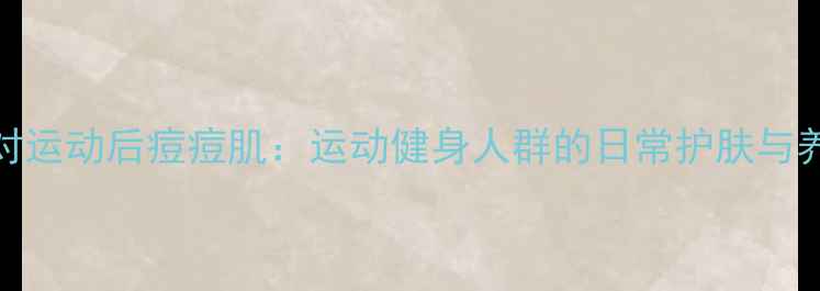 图片 科学应对运动后痘痘肌：运动健身人群的日常护肤与养生指南