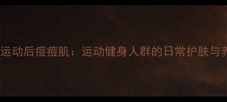 图片 科学应对运动后痘痘肌：运动健身人群的日常护肤与养生指南1