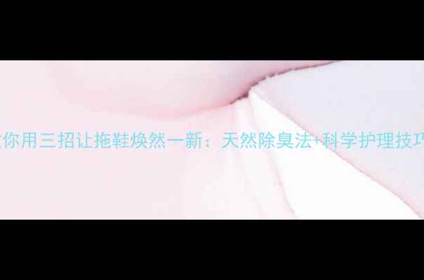 图片 科学护理篇中医教你用三招让拖鞋焕然一新：天然除臭法+科学护理技巧，远离脚气烦恼2