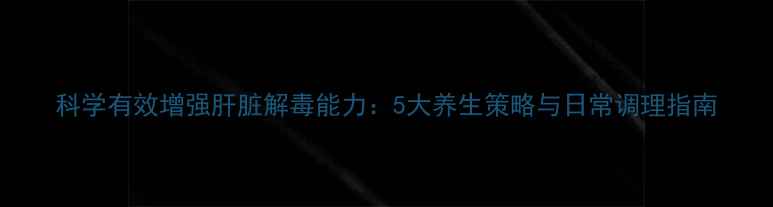 图片 科学有效增强肝脏解毒能力：5大养生策略与日常调理指南