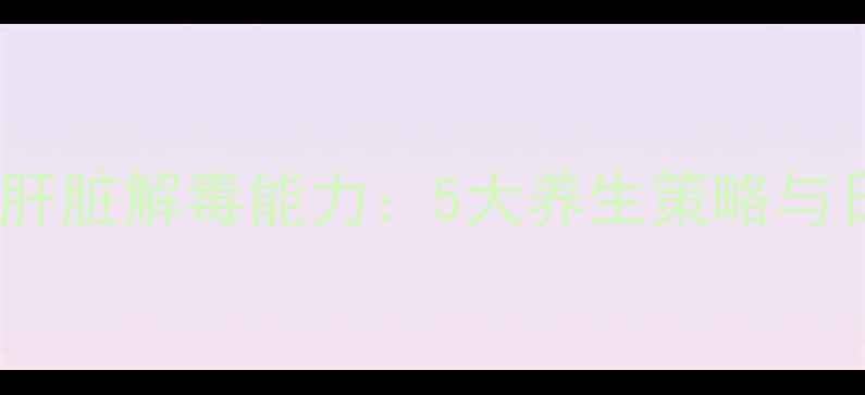 图片 科学有效增强肝脏解毒能力：5大养生策略与日常调理指南1