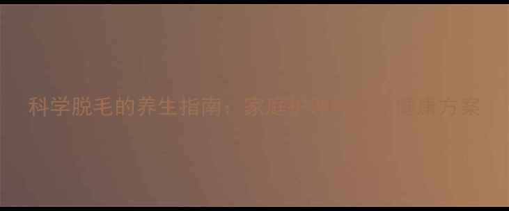 图片 科学脱毛的养生指南：家庭护理的天然健康方案